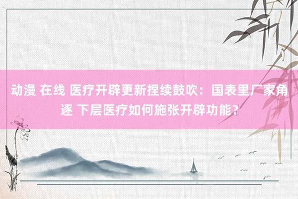 动漫 在线 医疗开辟更新捏续鼓吹：国表里厂家角逐 下层医疗如何施张开辟功能？