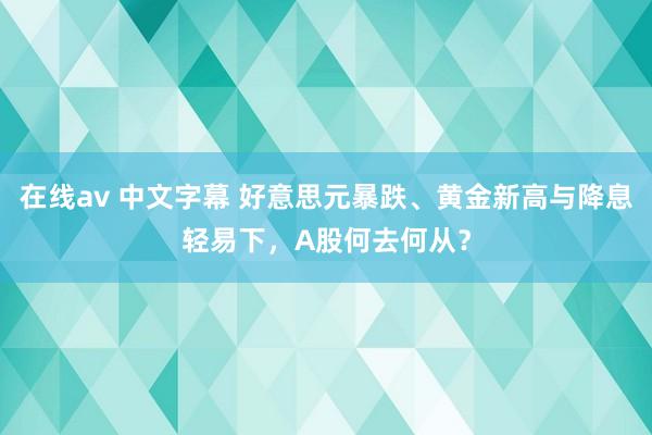 在线av 中文字幕 好意思元暴跌、黄金新高与降息轻易下，A股何去何从？