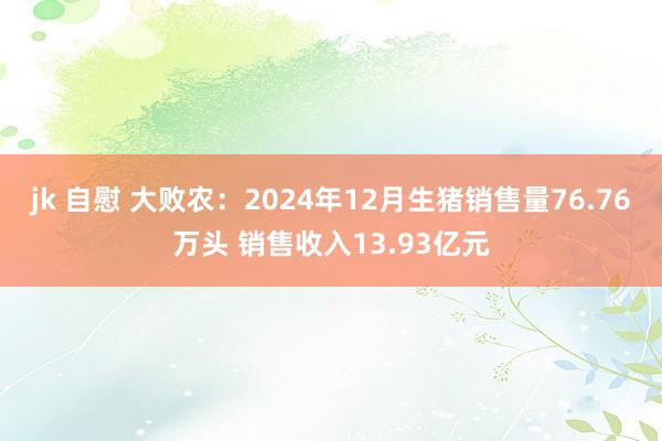 jk 自慰 大败农：2024年12月生猪销售量76.76万头 销售收入13.93亿元