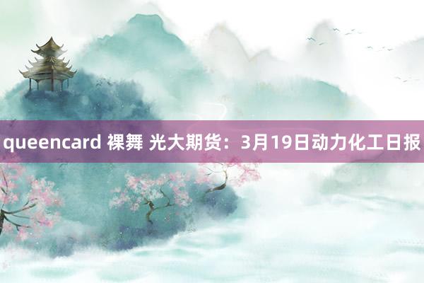 queencard 裸舞 光大期货：3月19日动力化工日报