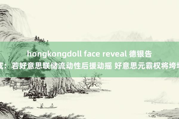 hongkongdoll face reveal 德银告戒：若好意思联储流动性后援动摇 好意思元霸权将垮塌