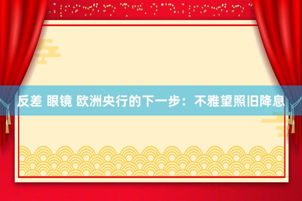 反差 眼镜 欧洲央行的下一步：不雅望照旧降息