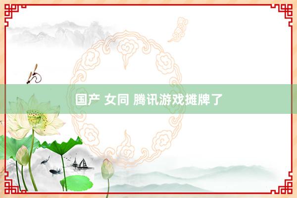 国产 女同 腾讯游戏摊牌了