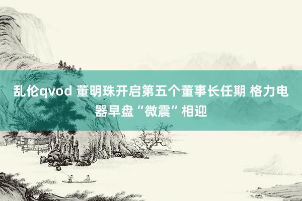 乱伦qvod 董明珠开启第五个董事长任期 格力电器早盘“微震”相迎