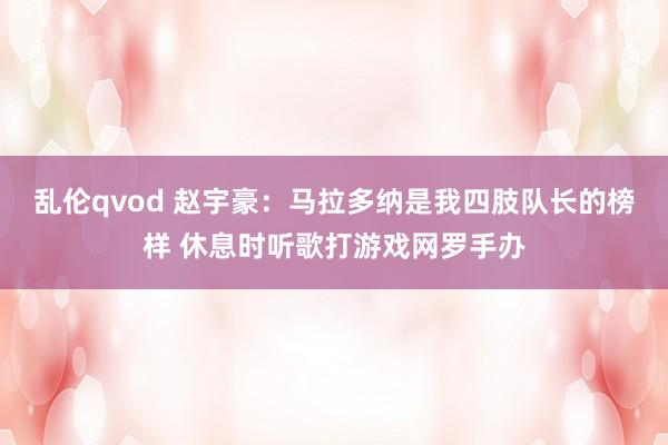 乱伦qvod 赵宇豪：马拉多纳是我四肢队长的榜样 休息时听歌打游戏网罗手办