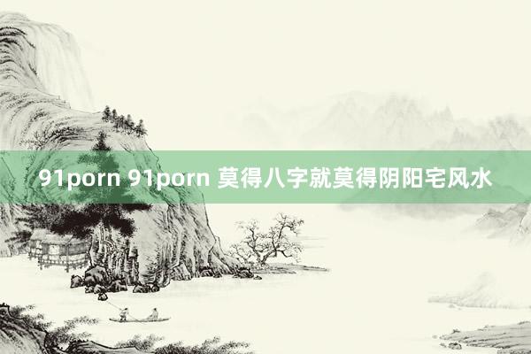 91porn 91porn 莫得八字就莫得阴阳宅风水