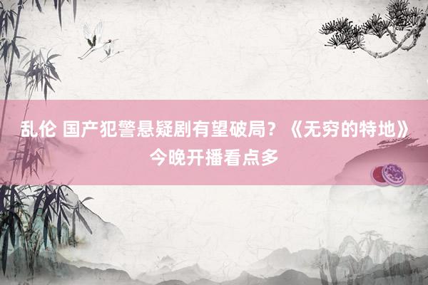 乱伦 国产犯警悬疑剧有望破局？《无穷的特地》今晚开播看点多